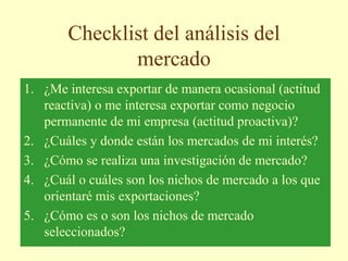 Checklist del análisis del
mercado
1. ¿Me interesa exportar de manera ocasional (actitud
reactiva) o me interesa exportar como negocio
permanente de mi empresa (actitud proactiva)?
2. ¿Cuáles y donde están los mercados de mi interés?
3. ¿Cómo se realiza una investigación de mercado?
4. ¿Cuál o cuáles son los nichos de mercado a los que
orientaré mis exportaciones?
5. ¿Cómo es o son los nichos de mercado
seleccionados?
 