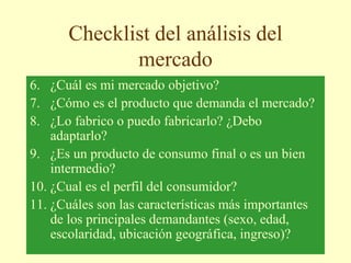 Checklist del análisis del
mercado
6. ¿Cuál es mi mercado objetivo?
7. ¿Cómo es el producto que demanda el mercado?
8. ¿Lo fabrico o puedo fabricarlo? ¿Debo
adaptarlo?
9. ¿Es un producto de consumo final o es un bien
intermedio?
10. ¿Cual es el perfil del consumidor?
11. ¿Cuáles son las características más importantes
de los principales demandantes (sexo, edad,
escolaridad, ubicación geográfica, ingreso)?
 