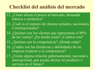 Checklist del análisis del mercado
12. ¿Cómo afecta el precio al mercado, demanda
elástica o inelástica?
13. ¿Cuál es el número de clientes actuales, nacionales
e internacionales?
14. ¿Quiénes son los clientes que representan el 80%
de las ventas? ¿En donde están? ¿Cuántos son?
15. ¿Quiénes son la competencia? ¿Dónde están?
16. ¿Cuáles son las fortalezas y debilidades de mi
empresa respecto a la competencia?
17. ¿Existe alguna relación gubernamental, nacional o
internacional, que pueda afectar mi producto o
servicio en el futuro?
 