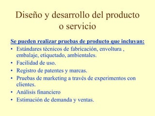 Diseño y desarrollo del producto
o servicio
Se pueden realizar pruebas de producto que incluyan:
• Estándares técnicos de fabricación, envoltura ,
embalaje, etiquetado, ambientales.
• Facilidad de uso.
• Registro de patentes y marcas.
• Pruebas de marketing a través de experimentos con
clientes.
• Análisis financiero
• Estimación de demanda y ventas.
 