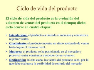 Ciclo de vida del producto
• Introducción: el producto es lanzado al mercado y comienza a
registrar ventas.
• Crecimiento: el producto muestra un ritmo acelerado de ventas
hasta lograr el máximo nivel.
• Madurez: el producto se ha posicionado en el mercado y
presenta ventas constantes alrededor de un volumen.
• Declinación: en esta etapa, las ventas del producto caen, por lo
que debe evaluarse la posibilidad de retirarlo del mercado.
El ciclo de vida del producto es la evolución del
volumen de ventas del producto en el tiempo; dicho
ciclo ocurre en cuatro etapas:
 