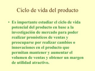 Ciclo de vida del producto
• Es importante estudiar el ciclo de vida
potencial del producto en base a la
investigación de mercado para poder
realizar pronósticos de ventas y
preocuparse por realizar cambios o
innovaciones en el producto que
permitan mantener y aumentar el
volumen de ventas y obtener un margen
de utilidad atractivo.
 