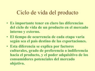 Ciclo de vida del producto
• Es importante tener en claro las diferencias
del ciclo de vida de un producto en el mercado
interno y externo.
• El tiempo de ocurrencia de cada etapa varía
según sea el país destino de las exportaciones.
• Esta diferencia se explica por factores
culturales, grado de preferencia o indiferencia
hacia el producto, y el poder adquisitivo de los
consumidores potenciales del mercado
objetivo.
 
