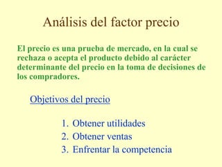Análisis del factor precio
El precio es una prueba de mercado, en la cual se
rechaza o acepta el producto debido al carácter
determinante del precio en la toma de decisiones de
los compradores.
1. Obtener utilidades
2. Obtener ventas
3. Enfrentar la competencia
Objetivos del precio
 