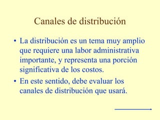 Canales de distribución
• La distribución es un tema muy amplio
que requiere una labor administrativa
importante, y representa una porción
significativa de los costos.
• En este sentido, debe evaluar los
canales de distribución que usará.
 