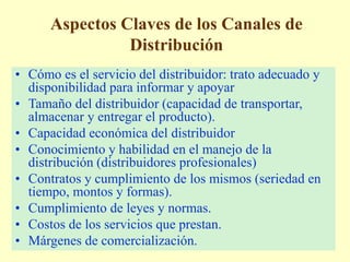 Aspectos Claves de los Canales de
Distribución
• Cómo es el servicio del distribuidor: trato adecuado y
disponibilidad para informar y apoyar
• Tamaño del distribuidor (capacidad de transportar,
almacenar y entregar el producto).
• Capacidad económica del distribuidor
• Conocimiento y habilidad en el manejo de la
distribución (distribuidores profesionales)
• Contratos y cumplimiento de los mismos (seriedad en
tiempo, montos y formas).
• Cumplimiento de leyes y normas.
• Costos de los servicios que prestan.
• Márgenes de comercialización.
 