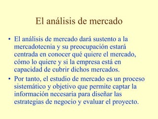 El análisis de mercado
• El análisis de mercado dará sustento a la
mercadotecnia y su preocupación estará
centrada en conocer qué quiere el mercado,
cómo lo quiere y si la empresa está en
capacidad de cubrir dichos mercados.
• Por tanto, el estudio de mercado es un proceso
sistemático y objetivo que permite captar la
información necesaria para diseñar las
estrategias de negocio y evaluar el proyecto.
 