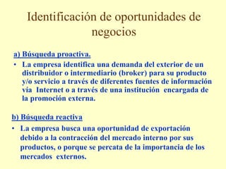Identificación de oportunidades de
negocios
a) Búsqueda proactiva.
• La empresa identifica una demanda del exterior de un
distribuidor o intermediario (broker) para su producto
y/o servicio a través de diferentes fuentes de información
vía Internet o a través de una institución encargada de
la promoción externa.
b) Búsqueda reactiva
• La empresa busca una oportunidad de exportación
debido a la contracción del mercado interno por sus
productos, o porque se percata de la importancia de los
mercados externos.
 
