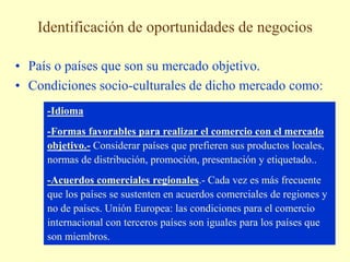 Identificación de oportunidades de negocios
• País o países que son su mercado objetivo.
• Condiciones socio-culturales de dicho mercado como:
-Idioma
-Formas favorables para realizar el comercio con el mercado
objetivo.- Considerar países que prefieren sus productos locales,
normas de distribución, promoción, presentación y etiquetado..
-Acuerdos comerciales regionales.- Cada vez es más frecuente
que los países se sustenten en acuerdos comerciales de regiones y
no de países. Unión Europea: las condiciones para el comercio
internacional con terceros países son iguales para los países que
son miembros.
 