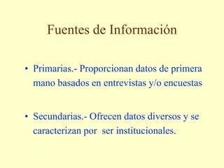 Fuentes de Información
• Primarias.- Proporcionan datos de primera
mano basados en entrevistas y/o encuestas
• Secundarias.- Ofrecen datos diversos y se
caracterizan por ser institucionales.
 