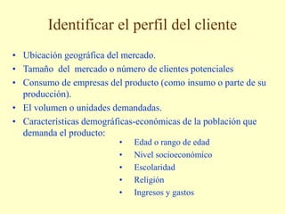 Identificar el perfil del cliente
• Ubicación geográfica del mercado.
• Tamaño del mercado o número de clientes potenciales
• Consumo de empresas del producto (como insumo o parte de su
producción).
• El volumen o unidades demandadas.
• Características demográficas-económicas de la población que
demanda el producto:
• Edad o rango de edad
• Nivel socioeconómico
• Escolaridad
• Religión
• Ingresos y gastos
 