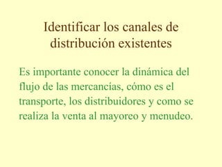 Identificar los canales de
distribución existentes
Es importante conocer la dinámica del
flujo de las mercancías, cómo es el
transporte, los distribuidores y como se
realiza la venta al mayoreo y menudeo.
 