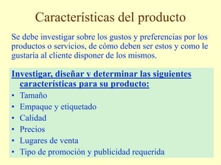 Características del producto
Se debe investigar sobre los gustos y preferencias por los
productos o servicios, de cómo deben ser estos y como le
gustaría al cliente disponer de los mismos.
Investigar, diseñar y determinar las siguientes
características para su producto:
• Tamaño
• Empaque y etiquetado
• Calidad
• Precios
• Lugares de venta
• Tipo de promoción y publicidad requerida
 