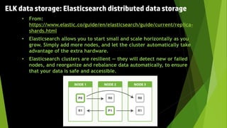 • From:
https://www.elastic.co/guide/en/elasticsearch/guide/current/replica-
shards.html
• Elasticsearch allows you to start small and scale horizontally as you
grow. Simply add more nodes, and let the cluster automatically take
advantage of the extra hardware.
• Elasticsearch clusters are resilient — they will detect new or failed
nodes, and reorganize and rebalance data automatically, to ensure
that your data is safe and accessible.
ELK data storage: Elasticsearch distributed data storage
 