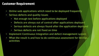 Customer Requirement
• Online web applications which need to be deployed frequently
• Serious defects and quality issues
• Not enough test before applications deployed
• Defects are always out of control after applications deployed
• Serious defects are always found after the application deployed
• Serious defects are not fixed on time
• Implement Continuous integration and defect management system
• What the result is and how to do continuous assessment for DevOps
activities
 