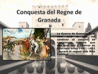 La Guerra de Granada és el
nom amb el que            sol
conèixer el conjunt de
campanyes militars que
van tenir lloc a l'Emirat de
Gharnata entre 1482 i 1492
, durant el regnat dels Reis
Catòlics .
 