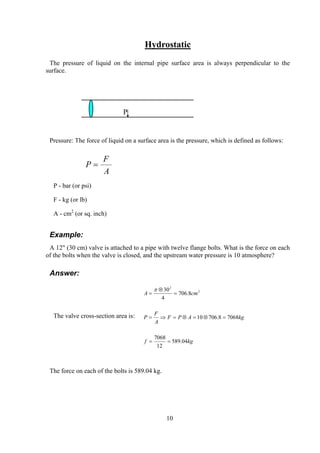 Hydrostatic
The pressure of liquid on the internal pipe surface area is always perpendicular to the
surface.
P
Pressure: The force of liquid on a surface area is the pressure, which is defined as follows:
A
F
P =
P - bar (or psi)
F - kg (or lb)
A - cm2
(or sq. inch)
Example:
A 12" (30 cm) valve is attached to a pipe with twelve flange bolts. What is the force on each
of the bolts when the valve is closed, and the upstream water pressure is 10 atmosphere?
Answer:
The valve cross-section area is:
kgf
kgAPF
A
F
P
cmA
04.589
12
7068
70688.70610
8.706
4
30 2
2
==
=⊗=⊗=⇒=
=
⊗
=
π
The force on each of the bolts is 589.04 kg.
10
 