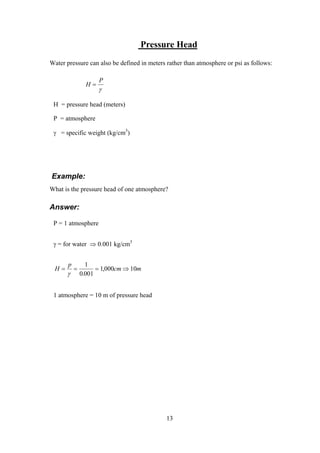 Pressure Head
Water pressure can also be defined in meters rather than atmosphere or psi as follows:
H
P
=
γ
H = pressure head (meters)
P = atmosphere
γ = specific weight (kg/cm3
)
Example:
What is the pressure head of one atmosphere?
Answer:
P = 1 atmosphere
γ = for water ⇒ 0.001 kg/cm3
H
p
cm m= = = ⇒
γ
1
0 001
1 000 10
.
,
1 atmosphere = 10 m of pressure head
13
 