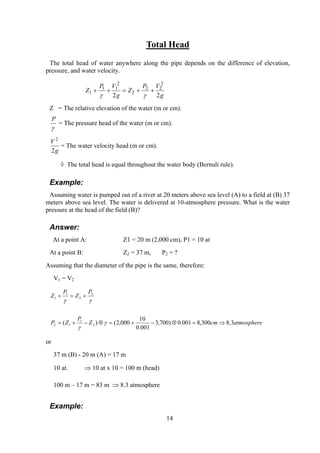 Total Head
The total head of water anywhere along the pipe depends on the difference of elevation,
pressure, and water velocity.
Z
P V
g
Z
P V
g
1
1 1
2
2
2 2
2
2 2
+ + = + +
γ γ
Z = The relative elevation of the water (m or cm).
P
γ
= The pressure head of the water (m or cm).
V
g
2
2
= The water velocity head (m or cm).
◊ The total head is equal throughout the water body (Bernuli rule).
Example:
Assuming water is pumped out of a river at 20 meters above sea level (A) to a field at (B) 37
meters above sea level. The water is delivered at 10-atmosphere pressure. What is the water
pressure at the head of the field (B)?
Answer:
At a point A: Z1 = 20 m (2,000 cm), P1 = 10 at
At a point B: Z2 = 37 m, P2 = ?
Assuming that the diameter of the pipe is the same, therefore:
V1 = V2
atmospherecmZ
P
ZP
P
Z
P
Z
3.8300,8001.0)700,3
001.0
10
000,2()( 2
1
12
2
2
1
1
⇒=⊗−+=⊗−+=
+=+
γ
γ
γγ
or
37 m (B) - 20 m (A) = 17 m
10 at. ⇒ 10 at x 10 = 100 m (head)
100 m – 17 m = 83 m ⇒ 8.3 atmosphere
Example:
14
 