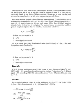 As every one can guess, such tedious work using the Hazen-Williams equation to calculate
the friction head loss is not so practical, unless a computer is used or A slide ruler or
monograph based on the Hazen-Williams principle. Monograph is more practical and
common (see appendix), however it is not so accurate as precise calculation.
The Hazen-Williams equation was developed for pipes larger than 75 mm in diameter. For a
smaller pipe or smooth-walled pipe (such as a plastic pipe) Hazen-Williams equation with a C
value of 150 underestimates the friction head losses. While Darcy-Weisbach equation
estimates better the head loss for such pipes. The equation in used to evaluate the head loss
gradient in a plastic pipe less than 125 mm (5 in.) in diameter is as follows:
75.4
75.1
6
% 1038.8
D
Q
J ⊗=
J = head loss is expressed by %
Q = m3/h
D = inside pipe diameter, mm.
For larger plastic pipes where the diameter is wider than 125 mm (5 in.), the friction head
loss gradient can be found out by:
83.4
83.1
6
% 1019.9
D
Q
J ⊗=
J = head loss is expressed by %
Q = m3/h
D = inside pipe diameter, mm.
Example:
What is the total head loss due to a friction in case of water flow rate of 140 m3
/h (617
GPM) and C = 130 which flows through two sections of pipes? First section of an 8” (20 cm)
pipe is 1,300 meters long (4,264 ft.), and second section of 6” pipe (15 cm) is 350 meters long
(1,148 ft).
Answer
The hydraulic gradient as a result of friction head loss in the case of Q = 140 m3
/h, C = 130
is (from a slide ruler or diagram): for 8" – 8.1 ‰ and for 6" – 32.8 ‰.
mH
mH
LJ
H
L
H
J
5.11
000,1
3508.32
53.10
000,1
300,11.8
000,1
000,1
"6
"8
=
⊗
=∆
=
⊗
=∆
⊗
=∆⇒⊗
∆
=
17
 