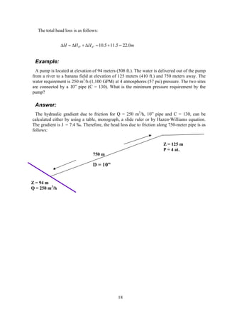The total head loss is as follows:
mHHH 0.225.115.10"6"8 =+=∆+∆=∆
Example:
A pump is located at elevation of 94 meters (308 ft.). The water is delivered out of the pump
from a river to a banana field at elevation of 125 meters (410 ft.) and 750 meters away. The
water requirement is 250 m3
/h (1,100 GPM) at 4 atmospheres (57 psi) pressure. The two sites
are connected by a 10” pipe (C = 130). What is the minimum pressure requirement by the
pump?
Answer:
The hydraulic gradient due to friction for Q = 250 m3
/h, 10” pipe and C = 130, can be
calculated either by using a table, monograph, a slide ruler or by Hazen-Williams equation.
The gradient is J = 7.4 ‰. Therefore, the head loss due to friction along 750-meter pipe is as
follows:
Z = 94 m
Q = 250 m3
/h
750 m
D = 10”
Z = 125 m
P = 4 at.
18
 