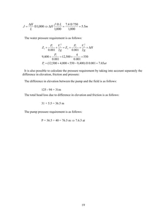 m
LJ
H
L
H
J 5.5
000,1
7504.7
000,1
000,1 =
⊗
=
⊗
∆⇒⊗
∆
=
The water pressure requirement is as follows:
atP
P
H
g
VP
Z
g
VP
Z
65.7001.0)400,9550000,4500,12(
550
001.0
4
500,12
001.0
400,9
2001.02001.0
1
1
2
22
2
2
11
1
=⊗−++=
++=+
∆+++=++
It is also possible to calculate the pressure requirement by taking into account separately the
difference in elevation, friction and pressure:
The difference in elevation between the pump and the field is as follows:
125 - 94 = 31m
The total head loss due to difference in elevation and friction is as follows:
31 + 5.5 = 36.5 m
The pump pressure requirement is as follows:
P = 36.5 + 40 = 76.5 m ⇒ 7.6.5 at
19
 