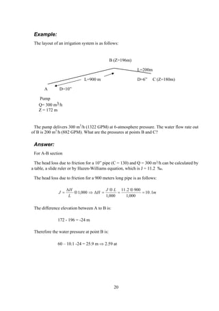 Example:
The layout of an irrigation system is as follows:
B (Z=196m)
L=200m
L=900 m D=6” C (Z=180m)
A D=10”
Pump
Q= 300 m3/h
Z = 172 m
The pump delivers 300 m3
/h (1322 GPM) at 6-atmosphere pressure. The water flow rate out
of B is 200 m3
/h (882 GPM). What are the pressures at points B and C?
Answer:
For A-B section
The head loss due to friction for a 10” pipe (C = 130) and Q = 300 m3/h can be calculated by
a table, a slide ruler or by Hazen-Williams equation, which is J = 11.2 ‰.
The head loss due to friction for a 900 meters long pipe is as follows:
m
LJ
H
L
H
J 1.10
000,1
9002.11
000,1
000,1 =
⊗
=
⊗
=∆⇒⊗
∆
=
The difference elevation between A to B is:
172 - 196 = -24 m
Therefore the water pressure at point B is:
60 – 10.1 -24 = 25.9 m ⇒ 2.59 at
20
 