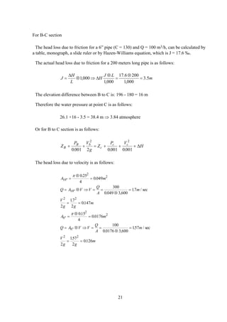 For B-C section
The head loss due to friction for a 6” pipe (C = 130) and Q = 100 m3/h, can be calculated by
a table, monograph, a slide ruler or by Hazen-Williams equation, which is J = 17.6 ‰.
The actual head loss due to friction for a 200 meters long pipe is as follows:
m
LJ
H
L
H
J 5.3
000,1
2006.17
000,1
000,1 =
⊗
=
⊗
∆⇒⊗
∆
=
The elevation difference between B to C is: 196 - 180 = 16 m
Therefore the water pressure at point C is as follows:
26.1 +16 - 3.5 = 38.4 m ⇒ 3.84 atmosphere
Or for B to C section is as follows:
Z
P V
g
Z
P V
HB
B b
c
c c
+ + = + + +
0 001 2 0 001 0 001
2 2
. . .
∆
The head loss due to velocity is as follows:
A m
Q A V V
Q
A
m
V
g g
m
A m
Q A V V
Q
A
m
V
g g
m
10
2
2
10
2 2
6
2
2
6
2 2
0 25
4
0 049
300
0 049 3 600
17
2
17
2
0147
015
4
0 0176
100
0 0176 3 600
157
2
157
2
0126
"
"
"
"
.
.
. ,
. / sec
.
.
.
.
. ,
. / s
.
.
=
⊗
=
= ⊗ ⇒ = =
⊗
=
= =
=
⊗
=
= ⊗ ⇒ = =
⊗
=
= =
π
π
ec
21
 
