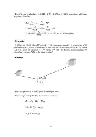 The difference head velocity is: 0.147 - 0.126 = 0.021 m ⇒ 0.0021 atmosphere, which can
be ignored, therefore:
atmosphereP
P
H
P
Z
P
Z
c
c
c
c
B
B
85.3001.0)350000,18
001.0
6.2
600,19(
350
001.0
000,18
001.0
6.2
600,19
001.0001.0
=⊗−−+=
++=+
∆++=+
Example:
A 300 meters (984 ft.) long 10” pipe (C = 130) connects a cistern (A) at an elevation of 30
meters (98 ft.) to a booster (B) at sea level, and from there to another cistern (C) 2200 meters
(7,216 ft.) away at elevation of 180 meters (590 ft.). The booster pump generates 17
atmospheres pressure. What is the water flow rate?
Answer
C
A
B (booster)
Z = 0 m
The water pressure at A and C points is 0 (an open tank).
The water pressure just before the booster is as follows:
ABB
ABB
ABBBA
hH
hH
hHZZ
∆−=
∆++=
∆++=
30
030
1
1
1
22
 