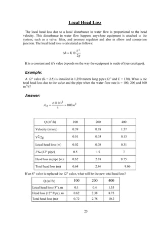 Local Head Loss
The local head loss due to a local disturbance in water flow is proportional to the head
velocity. This disturbance in water flow happens anywhere equipment is attached to the
system, such as a valve, filter, and pressure regulator and also in elbow and connection
junction. The local head loss is calculated as follows:
g
V
Kh
2
2
⊗=∆
K is a constant and it’s value depends on the way the equipment is made of (see catalogue).
Example:
A 12" valve (K = 2.5) is installed in 1,250 meters long pipe (12” and C = 130). What is the
total head loss due to the valve and the pipe when the water flow rate is = 100, 200 and 400
m3
/h?
Answer:
A m12
2
20 3
4
0 07=
⊗
=
π .
.
Q (m3/h) 100 200 400
Velocity (m/sec) 0.39 0.78 1.57
V2/2g 0.01 0.03 0.13
Local head loss (m) 0.02 0.08 0.31
J ‰ (12" pipe) 0.5 1.9 7
Head loss in pipe (m) 0.62 2.38 8.75
Total head loss (m) 0.64 2.46 9.06
If an 8" valve is replaced the 12" valve, what will be the new total head loss?
Q (m3/h) 100 200 400
Local head loss (8"), m 0.1 0.4 1.55
Head loss (12” Pipe), m 0.62 2.38 8.75
Total head loss (m) 0.72 2.78 10.2
25
 