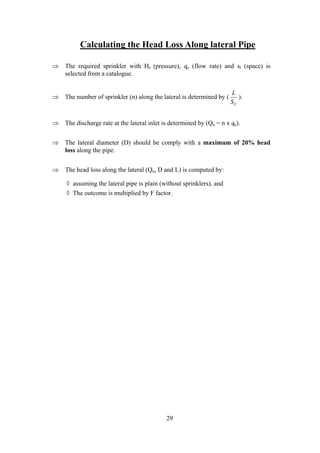 Calculating the Head Loss Along lateral Pipe
⇒ The required sprinkler with Hs (pressure), qs (flow rate) and sl (space) is
selected from a catalogue.
⇒ The number of sprinkler (n) along the lateral is determined by (
L
Sl
).
⇒ The discharge rate at the lateral inlet is determined by (Qu = n x qs).
⇒ The lateral diameter (D) should be comply with a maximum of 20% head
loss along the pipe.
⇒ The head loss along the lateral (Qu, D and L) is computed by:
◊ assuming the lateral pipe is plain (without sprinklers), and
◊ The outcome is multiplied by F factor.
29
 