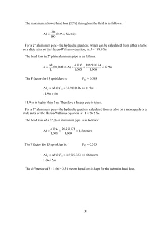 The maximum allowed head loss (20%) throughout the field is as follows:
∆h m= ⊗ =
20
100
25 5 eters
For a 2" aluminum pipe - the hydraulic gradient, which can be calculated from either a table
or a slide ruler or the Hazen-Williams equation, is: J = 188.9 ‰
The head loss in 2" plain aluminum pipe is as follows:
m
LJ
h
L
h
J 9.32
000,1
1749.188
000,1
000,1 =
⊗
=
⊗
=∆⇒⊗
∆
=
The F factor for 15 sprinklers is F15 = 0.363
mm
mFhhf
59.11
9.11363.09.3215
>
=⊗=⊗∆=∆
11.9 m is higher than 5 m. Therefore a larger pipe is taken.
For a 3" aluminum pipe - the hydraulic gradient calculated from a table or a monograph or a
slide ruler or the Hazen-Williams equation is: J = 26.2 ‰.
The head loss of a 3" plain aluminum pipe is as follows:
meters
LJ
h 6.4
000,1
1742.26
000,1
=
⊗
=
⊗
=∆
The F factor for 15 sprinklers is: F15 = 0.363
m
metersFhhf
566.1
66.1363.06.415
<
=⊗=⊗∆=∆
The difference of 5 - 1.66 = 3.34 meters head loss is kept for the submain head loss.
31
 