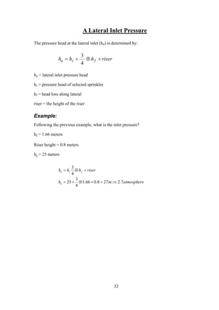 A Lateral Inlet Pressure
The pressure head at the lateral inlet (hu) is determined by:
riserhhh fsu +⊗+=
4
3
hu = lateral inlet pressure head
hs = pressure head of selected sprinkler
hf = head loss along lateral
riser = the height of the riser
Example:
Following the previous example, what is the inlet pressure?
hf = 1.66 meters
Riser height = 0.8 meters
hs = 25 meters
atmospheremh
riserhhh
u
fsu
7.2278.066.1
4
3
25
4
3
⇒=+⊗+=
+⊗=
32
 