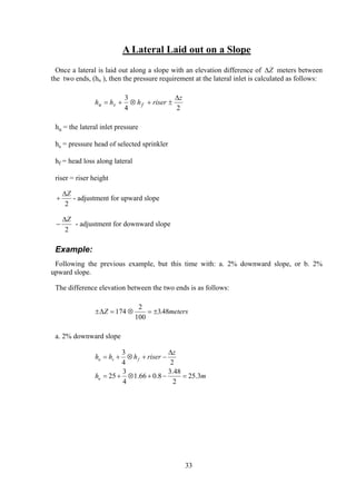 A Lateral Laid out on a Slope
Once a lateral is laid out along a slope with an elevation difference of ∆Z meters between
the two ends, (hu ), then the pressure requirement at the lateral inlet is calculated as follows:
h h h riser
z
u s f= + ⊗ + ±
3
4 2
∆
hu = the lateral inlet pressure
hs = pressure head of selected sprinkler
hf = head loss along lateral
riser = riser height
+
∆Z
2
- adjustment for upward slope
−
∆Z
2
- adjustment for downward slope
Example:
Following the previous example, but this time with: a. 2% downward slope, or b. 2%
upward slope.
The difference elevation between the two ends is as follows:
± = ⊗ = ±∆Z m174
2
100
348. eters
a. 2% downward slope
mh
z
riserhhh
u
fsu
3.25
2
48.3
8.066.1
4
3
25
24
3
=−+⊗+=
∆
−+⊗+=
33
 