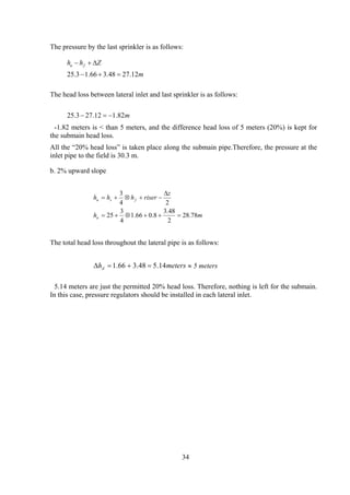 The pressure by the last sprinkler is as follows:
m
Zhh fu
12.2748.366.13.25 =+−
∆+−
The head loss between lateral inlet and last sprinkler is as follows:
m82.112.273.25 −=−
-1.82 meters is < than 5 meters, and the difference head loss of 5 meters (20%) is kept for
the submain head loss.
All the “20% head loss” is taken place along the submain pipe.Therefore, the pressure at the
inlet pipe to the field is 30.3 m.
b. 2% upward slope
mh
z
riserhhh
u
fsu
78.28
2
48.3
8.066.1
4
3
25
24
3
=++⊗+=
∆
−+⊗+=
The total head loss throughout the lateral pipe is as follows:
metershd 14.548.366.1 =+=∆ ≈ 5 meters
5.14 meters are just the permitted 20% head loss. Therefore, nothing is left for the submain.
In this case, pressure regulators should be installed in each lateral inlet.
34
 