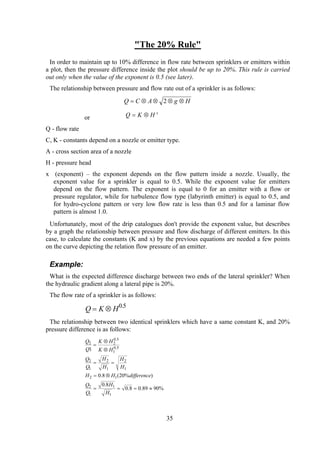 "The 20% Rule"
In order to maintain up to 10% difference in flow rate between sprinklers or emitters within
a plot, then the pressure difference inside the plot should be up to 20%. This rule is carried
out only when the value of the exponent is 0.5 (see later).
The relationship between pressure and flow rate out of a sprinkler is as follows:
HgACQ ⊗⊗⊗⊗= 2
or Q x
HK ⊗=
Q - flow rate
C, K - constants depend on a nozzle or emitter type.
A - cross section area of a nozzle
H - pressure head
x (exponent) – the exponent depends on the flow pattern inside a nozzle. Usually, the
exponent value for a sprinkler is equal to 0.5. While the exponent value for emitters
depend on the flow pattern. The exponent is equal to 0 for an emitter with a flow or
pressure regulator, while for turbulence flow type (labyrinth emitter) is equal to 0.5, and
for hydro-cyclone pattern or very low flow rate is less than 0.5 and for a laminar flow
pattern is almost 1.0.
Unfortunately, most of the drip catalogues don't provide the exponent value, but describes
by a graph the relationship between pressure and flow discharge of different emitters. In this
case, to calculate the constants (K and x) by the previous equations are needed a few points
on the curve depicting the relation flow pressure of an emitter.
Example:
What is the expected difference discharge between two ends of the lateral sprinkler? When
the hydraulic gradient along a lateral pipe is 20%.
The flow rate of a sprinkler is as follows:
Q K H= ⊗ 0 5.
The relationship between two identical sprinklers which have a same constant K, and 20%
pressure difference is as follows:
%9089.08.0
8.0
)%20(8.0
1
1
1
1
2
12
1
2
1
2
1
2
5.0
1
5.0
22
≈===
⊗=
==
⊗
⊗
=
H
H
Q
Q
differenceHH
H
H
H
H
Q
Q
HK
HK
Q
Q
35
 