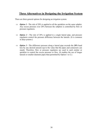 Three Alternatives in Designing the Irrigation System
There are three general options for designing an irrigation system:
⇒ Option 1 - The rule of 20% is applied to all the sprinklers on the same subplot.
Any excess pressure over 20% between the subplots is controlled by flow or
pressure regulators.
⇒ Option 2 - The rule of 20% is applied to a single lateral pipe, and pressure
regulators control the pressure difference between the laterals. (It is common
in drip systems.)
⇒ Option 3 - The difference pressure along a lateral pipe exceeds the 20% head
loss by any desired amount (up to the value that the pipes and connectors can
stand). Therefore, flow or pressure regulators are used in each emitter or
sprinkler to control the excess pressure or flow. (It enables the use of longer
laterals or smaller diameter pipes than permitted by Option 1 or 2.)
38
 