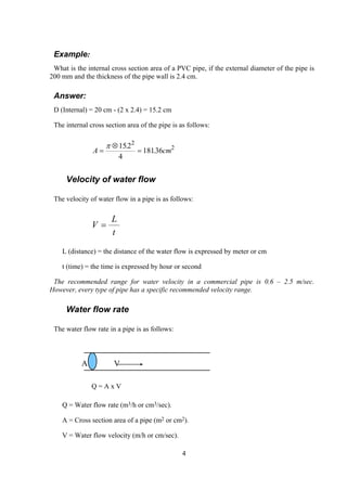 Example:
What is the internal cross section area of a PVC pipe, if the external diameter of the pipe is
200 mm and the thickness of the pipe wall is 2.4 cm.
Answer:
D (Internal) = 20 cm - (2 x 2.4) = 15.2 cm
The internal cross section area of the pipe is as follows:
A c=
⊗
=
π 152
4
18136
2
2.
. m
Velocity of water flow
The velocity of water flow in a pipe is as follows:
t
L
V =
L (distance) = the distance of the water flow is expressed by meter or cm
t (time) = the time is expressed by hour or second
The recommended range for water velocity in a commercial pipe is 0.6 – 2.5 m/sec.
However, every type of pipe has a specific recommended velocity range.
Water flow rate
The water flow rate in a pipe is as follows:
A V
Q = A x V
Q = Water flow rate (m3/h or cm3/sec).
A = Cross section area of a pipe (m2 or cm2).
V = Water flow velocity (m/h or cm/sec).
4
 