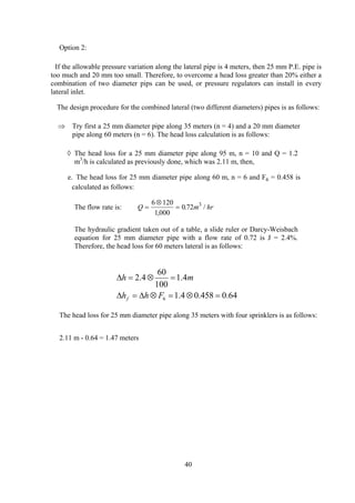 Option 2:
If the allowable pressure variation along the lateral pipe is 4 meters, then 25 mm P.E. pipe is
too much and 20 mm too small. Therefore, to overcome a head loss greater than 20% either a
combination of two diameter pips can be used, or pressure regulators can install in every
lateral inlet.
The design procedure for the combined lateral (two different diameters) pipes is as follows:
⇒ Try first a 25 mm diameter pipe along 35 meters (n = 4) and a 20 mm diameter
pipe along 60 meters (n = 6). The head loss calculation is as follows:
◊ The head loss for a 25 mm diameter pipe along 95 m, n = 10 and Q = 1.2
m3
/h is calculated as previously done, which was 2.11 m, then,
e. The head loss for 25 mm diameter pipe along 60 m, n = 6 and F6 = 0.458 is
calculated as follows:
The flow rate is: Q m= hr
⊗
=
6 120
1 000
0 72 3
,
. /
The hydraulic gradient taken out of a table, a slide ruler or Darcy-Weisbach
equation for 25 mm diameter pipe with a flow rate of 0.72 is J = 2.4%.
Therefore, the head loss for 60 meters lateral is as follows:
64.0458.04.1
4.1
100
60
4.2
6 =⊗=⊗∆=∆
=⊗=∆
Fhh
mh
f
The head loss for 25 mm diameter pipe along 35 meters with four sprinklers is as follows:
2.11 m - 0.64 = 1.47 meters
40
 