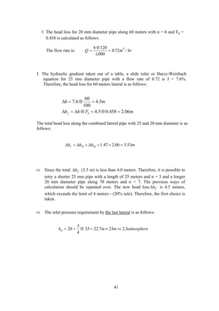 ◊ The head loss for 20 mm diameter pipe along 60 meters with n = 6 and F6 =
0.458 is calculated as follows:
The flow rate is: Q m= hr
⊗
=
6 120
1 000
0 72 3
,
. /
f. The hydraulic gradient taken out of a table, a slide ruler or Darcy-Weisbach
equation for 25 mm diameter pipe with a flow rate of 0.72 is J = 7.6%.
Therefore, the head loss for 60 meters lateral is as follows:
mFhh
mh
f 06.2458.05.4
5.4
100
60
6.7
6 =⊗=⊗∆=∆
=⊗=∆
The total head loss along the combined lateral pipe with 25 and 20 mm diameter is as
follows:
mhhhf 53.306.247.12025 =+=∆+∆=∆
⇒ Since the total (3.5 m) is less than 4.0 meters. Therefore, it is possible to
retry a shorter 25 mm pipe with a length of 25 meters and n = 3 and a longer
20 mm diameter pipe along 70 meters and n = 7. The previous ways of
calculation should be repeated over. The new head loss
∆hf
∆hf is 4.5 meters,
which exceeds the limit of 4 meters - (20% rule). Therefore, the first choice is
taken.
⇒ The inlet pressure requirement by the last lateral is as follows:
h m m atmosphereu = + ⊗ = ≈ ⇒20
3
4
35 22 7 23 2 3. . .
41
 