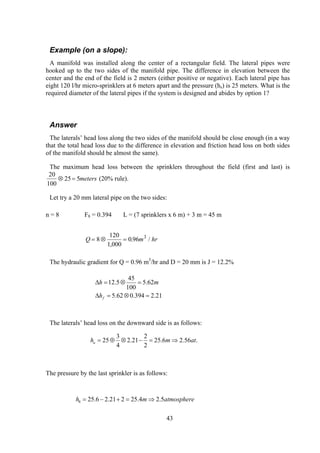 Example (on a slope):
A manifold was installed along the center of a rectangular field. The lateral pipes were
hooked up to the two sides of the manifold pipe. The difference in elevation between the
center and the end of the field is 2 meters (either positive or negative). Each lateral pipe has
eight 120 l/hr micro-sprinklers at 6 meters apart and the pressure (hs) is 25 meters. What is the
required diameter of the lateral pipes if the system is designed and abides by option 1?
Answer
The laterals’ head loss along the two sides of the manifold should be close enough (in a way
that the total head loss due to the difference in elevation and friction head loss on both sides
of the manifold should be almost the same).
The maximum head loss between the sprinklers throughout the field (first and last) is
20
100
25 5⊗ = meters (20% rule).
Let try a 20 mm lateral pipe on the two sides:
n = 8 F8 = 0.394 L = (7 sprinklers x 6 m) + 3 m = 45 m
Q m= ⊗ =8
120
1 000
0 96 3
,
. / hr
The hydraulic gradient for Q = 0.96 m3
/hr and D = 20 mm is J = 12.2%
21.2394.062.5
62.5
100
45
5.12
=⊗=∆
=⊗=∆
fh
mh
The laterals’ head loss on the downward side is as follows:
.56.26.25
2
2
21.2
4
3
25 atmhu ⇒=−⊗⊕=
The pressure by the last sprinkler is as follows:
atmospheremh 5.24.25221.26.258 ⇒=+−=
43
 