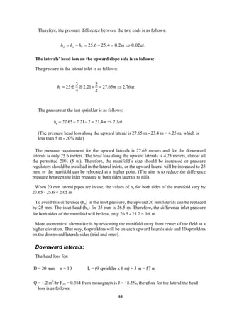 Therefore, the pressure difference between the two ends is as follows:
.02.02.04.256.258 atmhhh ud ⇒=−=−=
The laterals’ head loss on the upward slope side is as follows:
The pressure in the lateral inlet is as follows:
.76.265.27
2
2
21.2
4
3
25 atmhu ⇒=+⊗⊕=
The pressure at the last sprinkler is as follows:
.3.24.23221.265.278 atmh ⇒=−−=
(The pressure head loss along the upward lateral is 27.65 m - 23.4 m = 4.25 m, which is
less than 5 m - 20% rule)
The pressure requirement for the upward laterals is 27.65 meters and for the downward
laterals is only 25.6 meters. The head loss along the upward laterals is 4.25 meters, almost all
the permitted 20% (5 m). Therefore, the manifold’s size should be increased or pressure
regulators should be installed in the lateral inlets, or the upward lateral will be increased to 25
mm, or the manifold can be relocated at a higher point. (The aim is to reduce the difference
pressure between the inlet pressure to both sides laterals to nill).
When 20 mm lateral pipes are in use, the values of hu for both sides of the manifold vary by
27.65 - 25.6 = 2.05 m
To avoid this difference (hu) in the inlet pressure, the upward 20 mm laterals can be replaced
by 25 mm. The inlet head (hu) for 25 mm is 26.5 m. Therefore, the difference inlet pressure
for both sides of the manifold will be less, only 26.5 - 25.7 = 0.8 m.
More economical alternative is by relocating the manifold away from center of the field to a
higher elevation. That way, 6 sprinklers will be on each upward laterals side and 10 sprinklers
on the downward laterals sides (trial and error).
Downward laterals:
The head loss for:
D = 20 mm n = 10 L = (9 sprinkler x 6 m) + 3 m = 57 m
Q = 1.2 m3
/hr F10 = 0.384 from monograph is J = 18.5%, therefore for the lateral the head
loss is as follows:
44
 