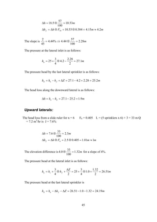 mmFhh
mh
f 2.415.4384.053.10
53.10
100
57
5.18
10 ≈=⊗=⊗∆=∆
=⊗=∆
The slope is m28.2
100
57
44.4%44.4
45
2
=⊗⇒=
The pressure at the lateral inlet is as follows:
mhu 1.27
2
28.2
2.4
4
3
25 =−⊗+=
The pressure head by the last lateral sprinkler is as follows:
mZhhh fud 2.2528.22.41.27 =+−=∆+−=
The head loss along the downward lateral is as follows:
mhhh du 9.12.251.27 =−=−=∆
Upward laterals:
The head loss from a slide ruler for n = 6 F6 = 0.405 L = (5 sprinklers x 6) + 3 = 33 m Q
= 7.2 m3
/hr is J = 7.6%
mmFhh
mh
f 101.1405.05.2
5.2
100
33
6.7
6 ≈=⊗=⊗∆=∆
=⊗=∆
The elevation difference is m32.1
100
33
0.4 =⊗ for a slope of 4%.
The pressure head at the lateral inlet is as follows:
m
Z
hhh fsu 51.26
2
32.1
0.1
4
3
25
24
3
=+⊗+=
∆
+⊗+=
The pressure head at the last lateral sprinkler is
mZhhh fud 19.2432.10.151.26 =−−=∆−∆−=
45
 
