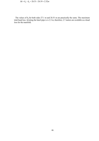 mhhh du 32.219.2451.26 =−=−=∆
The values of hu for both sides 27.1 m and 26.51 m are practically the same. The maximum
tolal head loss along the laterl pipe is is 2.3 m, therefore, 2.7 meters are available as a head
loss for the manifold.
∆h
46
 