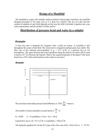 Design of a Manifold
The manifold is a pipe with multiple outlets (similar to lateral pipe); therefore, the manifold
designed procedure is the same way as it is done for a lateral. The size of a plot and the
number of subplots in each field depends on (the way the field is divided), irrigation rate, crop
water requirement, and the number of shifts and etc.
Distribution of pressure head and water in a subplot
Example:
A fruit tree plot is designed for irrigation with a solid set system. A manifold is laid
throughout the center of the field. The whole plot is irrigated simultaneously (one shift). The
flow rate of the selected micro-sprinkler is qs = 0.11 m3
/hr at a pressure (hs) of 2.0
atmospheres. The space between the micro-sprinklers along the lateral is 8 meters (20 ft.) and
6 meters (19.7 ft.) between the laterals. What is the required diameter of the pipes? (The local
head loss is 10% of the total head loss and is taken in account.)
Answer
8 x 6 m lateral
96 m manifold
The maximum allowable pressure head difference is 20
20
100
4⊗ = meters.
The number of micro-sprinkler on each lateral is
48
8
6=
F6= 0.405 L = (5 sprinklers x 8 m) + 4 m = 44 m
Lateral flow rate is: Q = 0.11 m3
/hr x 6 sprinklers = 0.66 m3
/hr
The hydraulic gradient for 16 mm P.E. pipe with a flow rate of Q = 0.66 m3
/hr is J = 22.3%
47
 