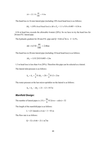 mh 8.9
100
44
3.22 =⊗=∆
The head loss in 16-mm lateral pipe (including 10% local head loss) is as follows:
∆hf = (10% local head loss) x ∆h x F6 = 1.1 x 9.8 x 0.405 = 4.36 m
4.36 m head loss exceeds the allowable 4-meter (20%). So we have to try the head loss for
20-mm P.E. lateral pipe.
The hydraulic gradient for 20 mm P.E. pipe and Q = 0.66 m3
/hr is J = 6.5%.
mh 86.2
100
44
5.6 =⊗=∆
The head loss in 20-mm lateral pipe (including 10 local head loss) is as follows:
∆h mf = ⊗ ⊗ =11 2 8 0 405 13. . . .
1.3 m head loss is less than 4 m (20%). Therefore this pipe can be selected as a lateral.
The lateral inlet pressure is as follows:
h h hu s f= + ⊗ = + ⊗ =
3
4
20
3
4
13 21∆ . m
m
The water pressure at the last micro-sprinkler on the lateral is as follows:
h h hu f6 21 13 19 7= − = − =∆ . .
Manifold Design:
The number of lateral pipes is ( ) ( )N two sides= ⊗ − =
96
6
2 32
The length of the manifold pipe is as follows:
L = (31 laterals x 6 m) + 3 = 93 m
The flow rate is as follows:
Q = 32 x 0.66 = 21.1 m3
/hr
48
 
