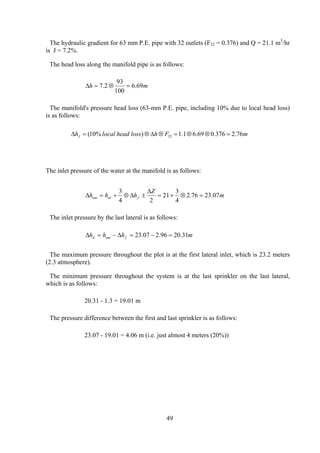 The hydraulic gradient for 63 mm P.E. pipe with 32 outlets (F32 = 0.376) and Q = 21.1 m3
/hr
is J = 7.2%.
The head loss along the manifold pipe is as follows:
mh 69.6
100
93
2.7 =⊗=∆
The manifold's pressure head loss (63-mm P.E. pipe, including 10% due to local head loss)
is as follows:
mFhlossheadlocalhf 76.2376.069.61.1)%10( 32 =⊗⊗=⊗∆⊗=∆
The inlet pressure of the water at the manifold is as follows:
m
Z
hhh fulum 07.2376.2
4
3
21
24
3
=⊗+=
∆
±∆⊗+=∆
The inlet pressure by the last lateral is as follows:
mhhh fumd 31.2096.207.23 =−=∆−=∆
The maximum pressure throughout the plot is at the first lateral inlet, which is 23.2 meters
(2.3 atmosphere).
The minimum pressure throughout the system is at the last sprinkler on the last lateral,
which is as follows:
20.31 - 1.3 = 19.01 m
The pressure difference between the first and last sprinkler is as follows:
23.07 - 19.01 = 4.06 m (i.e. just almost 4 meters (20%))
49
 
