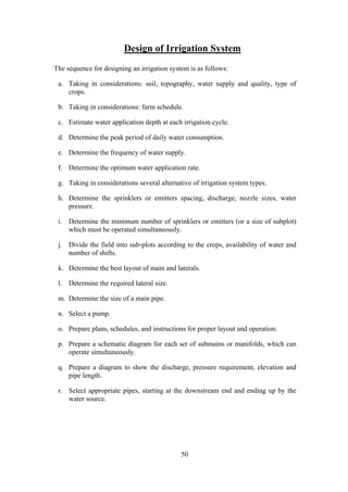 Design of Irrigation System
The sequence for designing an irrigation system is as follows:
a. Taking in considerations: soil, topography, water supply and quality, type of
crops.
b. Taking in considerations: farm schedule.
c. Estimate water application depth at each irrigation cycle.
d. Determine the peak period of daily water consumption.
e. Determine the frequency of water supply.
f. Determine the optimum water application rate.
g. Taking in considerations several alternative of irrigation system types.
h. Determine the sprinklers or emitters spacing, discharge, nozzle sizes, water
pressure.
i. Determine the minimum number of sprinklers or emitters (or a size of subplot)
which must be operated simultaneously.
j. Divide the field into sub-plots according to the crops, availability of water and
number of shifts.
k. Determine the best layout of main and laterals.
l. Determine the required lateral size.
m. Determine the size of a main pipe.
n. Select a pump.
o. Prepare plans, schedules, and instructions for proper layout and operation.
p. Prepare a schematic diagram for each set of submains or manifolds, which can
operate simultaneously.
q. Prepare a diagram to show the discharge, pressure requirement, elevation and
pipe length.
r. Select appropriate pipes, starting at the downstream end and ending up by the
water source.
50
 