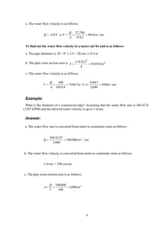 c. The water flow velocity is as follows:
Q A V V
Q
A
cm= ⊗ ⇒ = = =
27 780
314 2
88 4
,
.
. / sec
To find out the water flow velocity in a meter (m3/h) unit is as follows:
a. The pipe diameter is: D = 8" x 2.5 = 20 cm ⇒ 0.2 m
b. The pipe cross section area is 2
2
0314.0
4
2.0
mA =
⊗
=
π
c. The water flow velocity is as follows:
V
Q
A
m h m= = = ⇒ =
100
0 0314
3184 7
3184 7
3 600
088
.
. /
.
,
. / sec
Example:
What is the diameter of a commercial pipe? Assuming that the water flow rate is 360 m3
/h
(1587 GPM) and the allowed water velocity is up to 1 m/sec.
Answer:
a. The water flow rate is converted from meter to centimeter units as follows:
sec/000,100
600,3
10360 3
6
cmQ =
⊗
=
b. The water flow velocity is converted from meter to centimeter units as follows:
1 m/sec = 100 cm/sec
c. The pipe cross-section area is as follows:
2
000,1
100
000,100
cm
V
Q
A ===
6
 