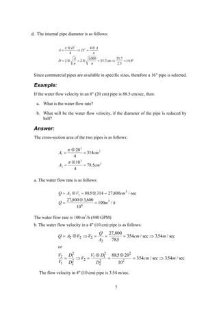 d. The internal pipe diameter is as follows:
"8.14
5.2
7.35
7.35
000,1
22
4
4
2
2
=⇒=⊗=⊗=
⊗
=⇒
⊗
=
cm
A
D
A
D
D
A
ππ
π
π
Since commercial pipes are available in specific sizes, therefore a 16" pipe is selected.
Example:
If the water flow velocity in an 8" (20 cm) pipe is 88.5 cm/sec, then:
a. What is the water flow rate?
b. What will be the water flow velocity, if the diameter of the pipe is reduced by
half?
Answer:
The cross-section area of the two pipes is as follows:
2
2
2
2
2
1
5.78
4
10
314
4
20
cmA
cmA
=
⊗
=
=
⊗
=
π
π
a. The water flow rate is as follows:
Q A V cm
Q m h
= ⊗ = ⊗ =
=
⊗
=
1 1
3
6
3
885 314 27 800
27 800 3 600
10
100
. ,
, ,
/
/ sec
The water flow rate is 100 m3
/h (440 GPM)
b. The water flow velocity in a 4" (10 cm) pipe is as follows:
Q A V V
Q
A
cm m
or
V
V
D
D
V
V D
D
cm m
= ⊗ ⇒ = = = ⇒
= ⇒ =
⊗
=
⊗
= ⇒
2 2 2
2
2
1
1
2
2
2 2
1 1
2
2
2
2
2
27 800
785
354 354
885 20
10
354 354
,
.
/ sec . / sec
.
/ sec . / sec
The flow velocity in 4" (10 cm) pipe is 3.54 m/sec.
7
 
